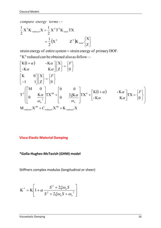 Classical Models

compare energy terms : 
1 
1
  reduced        total 
2
2
 
1
 
   total  
2
 





strain energy of entire system  strain energy of primary DOF.
" " redused can be obtained also as follow : -       F 
 1   
  
-  
    0 


0     F 

  
 1
1   0 


 

  

 0


0 
0
  00  
 
0
2


n 


0 
 1   
2   0  

- 
n 



-  
F 

   0  
 
 


 redused  00  C redused  00   redused 

Visco Elastic Material Damping

*Golla-Hughes-McTavish (GHM) model

Stiffners complex modulas (longitudinal or sheer)


S 2  2 n S 
   1   2
2 
S  2 n S   n 



*

Viscoelastic Damping

16

 