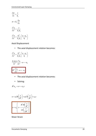 Constrained Layer Damping

 

x h2

  E2

u
x

 2u


2
x
E2 h2
 2u
G *  u  u0 



x 2 E2 h2  h1 



Axial Displacement
• The axial displacement relation becomes:
 2u
G *  u  u0 



x 2 E2 h2  h1 



E2 h2 h1  2u
 u  u0
G * x 2
B*

 2u
 u  u0
x 2

• The axial displacement relation becomes:
• Solving:
B*u xx  u   0 x

 x 
 x 
u  a1Sh *   a1Ch *    0 x
B 
B 

 x 
B * Sh *  

 B 
u  0 x 

 l 
Ch *  

 2B  


Sheer Strain

Viscoelastic Damping

20

 