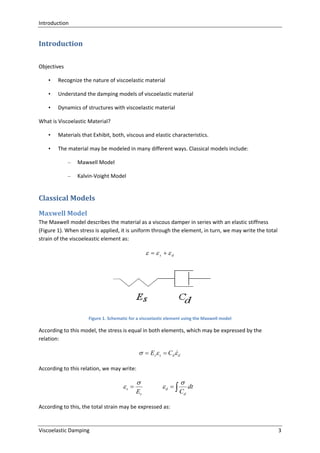 Introduction

Introduction
Objectives
•

Recognize the nature of viscoelastic material

•

Understand the damping models of viscoelastic material

•

Dynamics of structures with viscoelastic material

What is Viscoelastic Material?
•

Materials that Exhibit, both, viscous and elastic characteristics.

•

The material may be modeled in many different ways. Classical models include:
–

Mawxell Model

–

Kalvin-Voight Model

Classical Models
Maxwell Model
The Maxwell model describes the material as a viscous damper in series with an elastic stiffness
(Figure 1). When stress is applied, it is uniform through the element, in turn, we may write the total
strain of the viscoeleastic element as:

  s  d

Figure 1. Schematic for a viscoelastic element using the Maxwell model

According to this model, the stress is equal in both elements, which may be expressed by the
relation:


  Es s  Cd  d
According to this relation, we may write:

s 


Es

d  


Cd

dt

According to this, the total strain may be expressed as:

Viscoelastic Damping

3

 