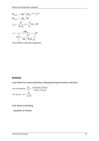 Active Constrained layers damping

W   i *3 BW0 e i B  e iWt
*

W   i B W
*3

 

G*
h

   B 3 iW
 1 h2
h2

 

ih B

W


G*
h2 1 

*2
( B  1 2 ) 

check that it satisfies equation

Summary
Loss factor for constrained layer damping during transverse vibration
WD dissipated Energy

W
Elastic Energy
WD
loss factor   
2 W
specifi damping 

2-for beam in bending
Equation of motion

Viscoelastic Damping

33

 
