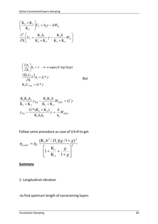 Active Constrained layers damping

 1   3 

U1  h2  hW
 

3



2 
 3h2
 3h
 U1 

W 

 
1   3
1   3



  1 

h1    eqm.of top layer
  
 1U1 
h1  G * 

 1U1   G * 

But

 1 3h2
h
   1 3 W  G*
1   3
1   3

  

G * ( 1   3 )
h
  W
 1h3h2
h2

Follow same procedure as case of U3=0 to get

 constr  V

( 1 h 2 / Dt )( g / 1  g ) 2
 1
g 
1



 3 1 g 

2

Summary

1- Longitudinal vibration

-to find optimum length of constraining layers

Viscoelastic Damping

40

 