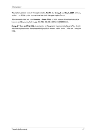 <Bibliography
Wave attenuation in periodic helicopter blades. Tawfik, M., Chung, J. and Baz, A. 2004. Amman,
Jordan : s.n., 2004. Jordan International Mechanical engieering Confernce.
What Makes a Good MR Fluid? Carlson, J. David. 2002. 4, 2002, Journal of Intelligent Material
Systems and Structures, Vol. 13, pp. 431-435. DOI: 10.1106/104538902028221.
Zhang, G Y Zhou and P Q. 2002. Investigation of the dynamic mechanical behavior of the doublebarreled configuration in a magnetorheological fluid damper. Hefei, Anhui, China : s.n., 5th April
2002.

Viscoelastic Damping

47

 