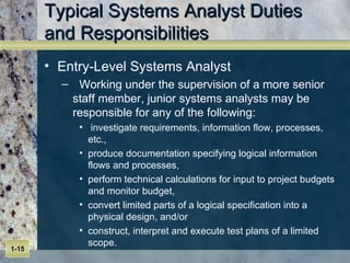 Typical Systems Analyst Duties  and Responsibilities Entry-Level Systems Analyst Working under the supervision of a more senior staff member, junior systems analysts may be responsible for any of the following: investigate requirements, information flow, processes, etc.,  produce documentation specifying logical information flows and processes,  perform technical calculations for input to project budgets and monitor budget,  convert limited parts of a logical specification into a physical design, and/or construct, interpret and execute test plans of a limited scope.  