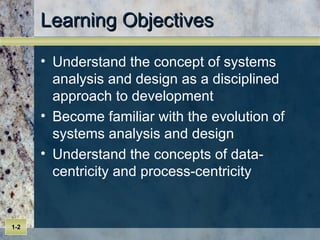 Learning Objectives Understand the concept of systems analysis and design as a disciplined approach to development  Become familiar with the evolution of systems analysis and design  Understand the concepts of data-centricity and process-centricity  