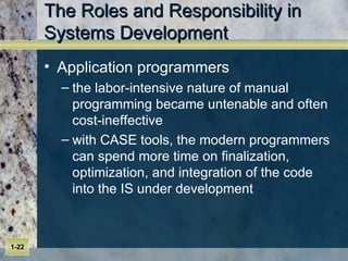 The Roles and Responsibility in Systems Development Application programmers the labor-intensive nature of manual programming became untenable and often cost-ineffective with CASE tools, the modern programmers can spend more time on finalization, optimization, and integration of the code into the IS under development 