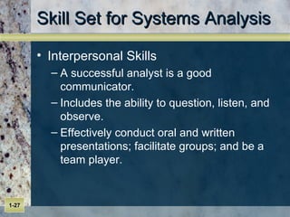 Skill Set for Systems Analysis Interpersonal Skills A successful analyst is a good communicator. Includes the ability to question, listen, and observe. Effectively conduct oral and written presentations; facilitate groups; and be a team player. 