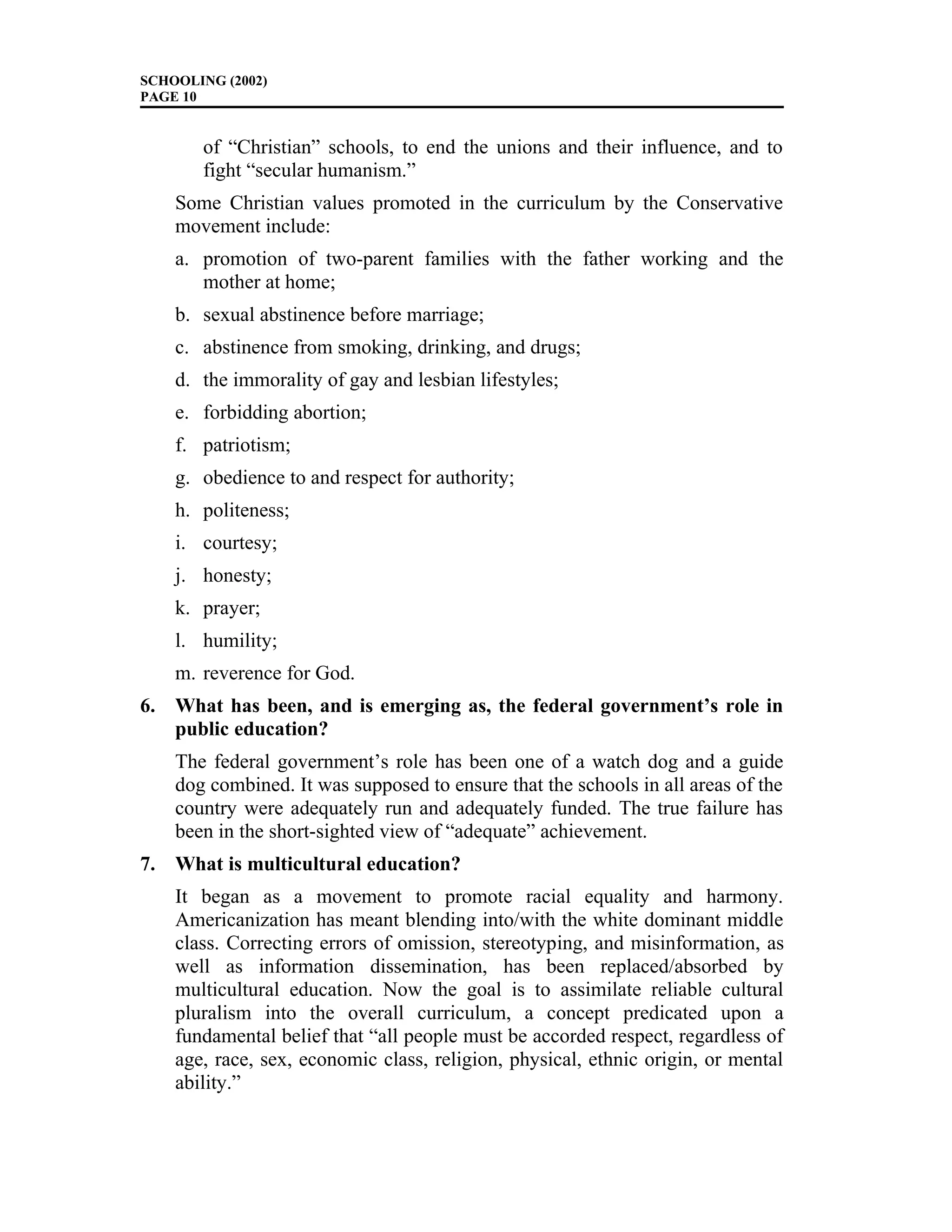 SCHOOLING (2002)
PAGE 10
of “Christian” schools, to end the unions and their influence, and to
fight “secular humanism.”
Some Christian values promoted in the curriculum by the Conservative
movement include:
a. promotion of two-parent families with the father working and the
mother at home;
b. sexual abstinence before marriage;
c. abstinence from smoking, drinking, and drugs;
d. the immorality of gay and lesbian lifestyles;
e. forbidding abortion;
f. patriotism;
g. obedience to and respect for authority;
h. politeness;
i. courtesy;
j. honesty;
k. prayer;
l. humility;
m. reverence for God.
6. What has been, and is emerging as, the federal government’s role in
public education?
The federal government’s role has been one of a watch dog and a guide
dog combined. It was supposed to ensure that the schools in all areas of the
country were adequately run and adequately funded. The true failure has
been in the short-sighted view of “adequate” achievement.
7. What is multicultural education?
It began as a movement to promote racial equality and harmony.
Americanization has meant blending into/with the white dominant middle
class. Correcting errors of omission, stereotyping, and misinformation, as
well as information dissemination, has been replaced/absorbed by
multicultural education. Now the goal is to assimilate reliable cultural
pluralism into the overall curriculum, a concept predicated upon a
fundamental belief that “all people must be accorded respect, regardless of
age, race, sex, economic class, religion, physical, ethnic origin, or mental
ability.”
 