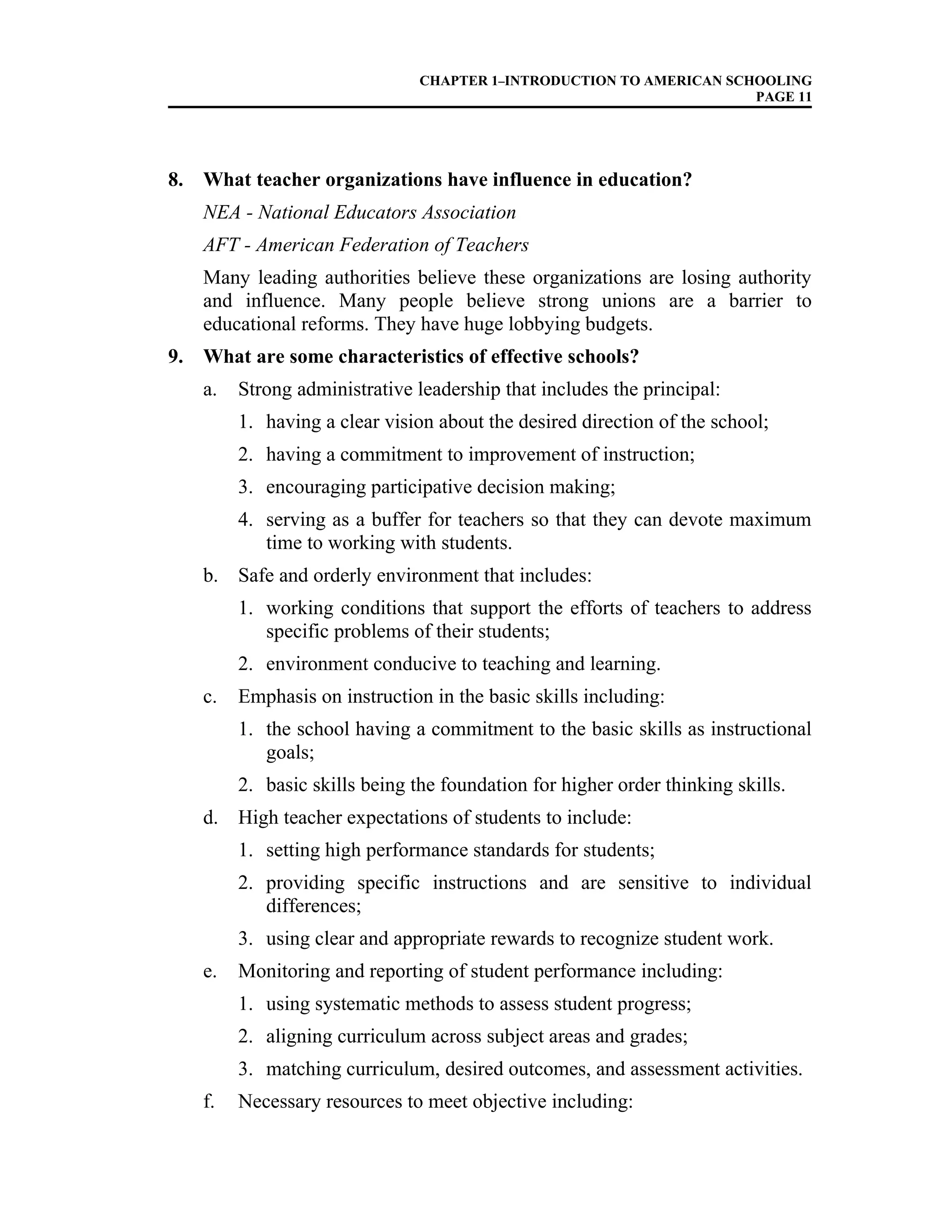 CHAPTER 1–INTRODUCTION TO AMERICAN SCHOOLING
PAGE 11
8. What teacher organizations have influence in education?
NEA - National Educators Association
AFT - American Federation of Teachers
Many leading authorities believe these organizations are losing authority
and influence. Many people believe strong unions are a barrier to
educational reforms. They have huge lobbying budgets.
9. What are some characteristics of effective schools?
a. Strong administrative leadership that includes the principal:
1. having a clear vision about the desired direction of the school;
2. having a commitment to improvement of instruction;
3. encouraging participative decision making;
4. serving as a buffer for teachers so that they can devote maximum
time to working with students.
b. Safe and orderly environment that includes:
1. working conditions that support the efforts of teachers to address
specific problems of their students;
2. environment conducive to teaching and learning.
c. Emphasis on instruction in the basic skills including:
1. the school having a commitment to the basic skills as instructional
goals;
2. basic skills being the foundation for higher order thinking skills.
d. High teacher expectations of students to include:
1. setting high performance standards for students;
2. providing specific instructions and are sensitive to individual
differences;
3. using clear and appropriate rewards to recognize student work.
e. Monitoring and reporting of student performance including:
1. using systematic methods to assess student progress;
2. aligning curriculum across subject areas and grades;
3. matching curriculum, desired outcomes, and assessment activities.
f. Necessary resources to meet objective including:
 