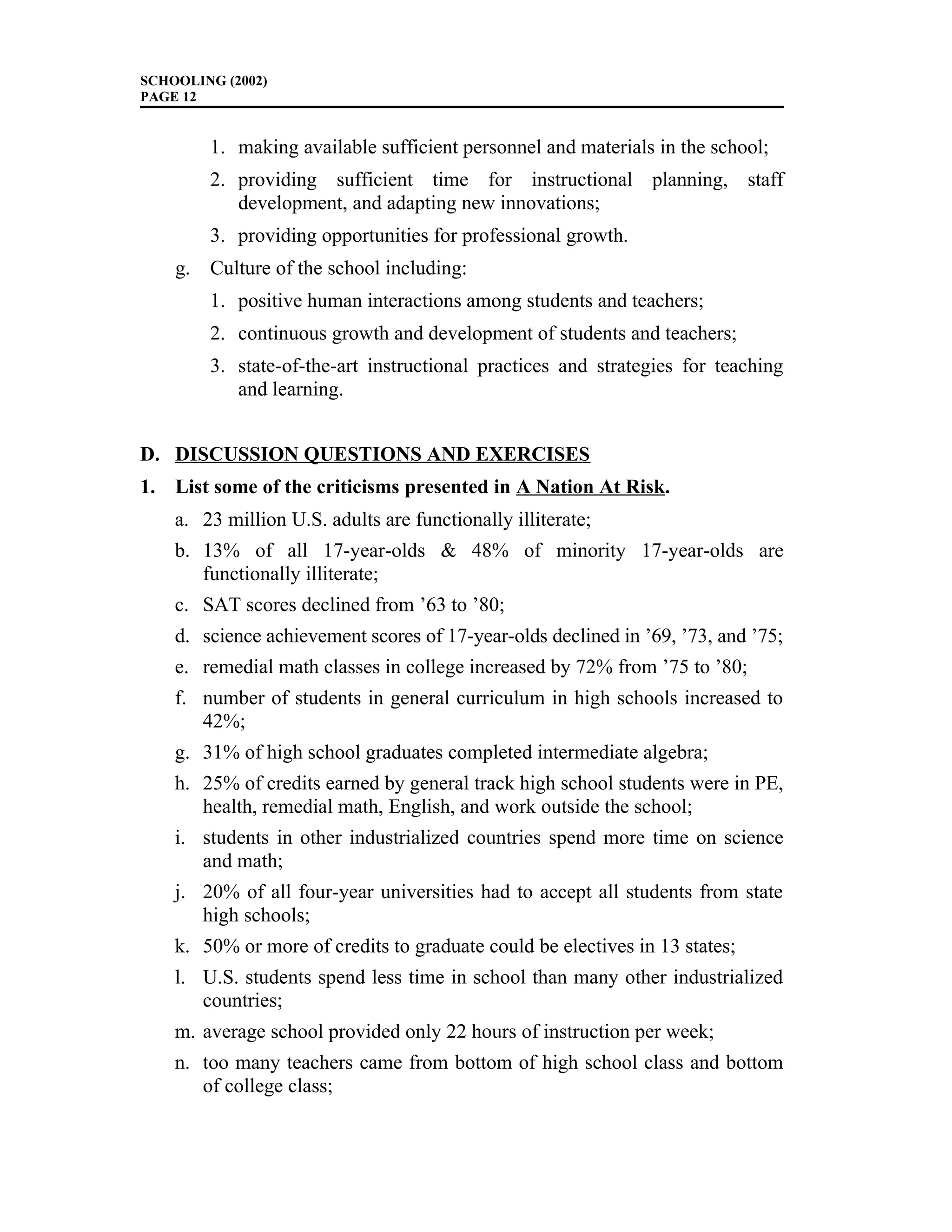 SCHOOLING (2002)
PAGE 12
1. making available sufficient personnel and materials in the school;
2. providing sufficient time for instructional planning, staff
development, and adapting new innovations;
3. providing opportunities for professional growth.
g. Culture of the school including:
1. positive human interactions among students and teachers;
2. continuous growth and development of students and teachers;
3. state-of-the-art instructional practices and strategies for teaching
and learning.
D. DISCUSSION QUESTIONS AND EXERCISES
1. List some of the criticisms presented in A Nation At Risk.
a. 23 million U.S. adults are functionally illiterate;
b. 13% of all 17-year-olds & 48% of minority 17-year-olds are
functionally illiterate;
c. SAT scores declined from ’63 to ’80;
d. science achievement scores of 17-year-olds declined in ’69, ’73, and ’75;
e. remedial math classes in college increased by 72% from ’75 to ’80;
f. number of students in general curriculum in high schools increased to
42%;
g. 31% of high school graduates completed intermediate algebra;
h. 25% of credits earned by general track high school students were in PE,
health, remedial math, English, and work outside the school;
i. students in other industrialized countries spend more time on science
and math;
j. 20% of all four-year universities had to accept all students from state
high schools;
k. 50% or more of credits to graduate could be electives in 13 states;
l. U.S. students spend less time in school than many other industrialized
countries;
m. average school provided only 22 hours of instruction per week;
n. too many teachers came from bottom of high school class and bottom
of college class;
 