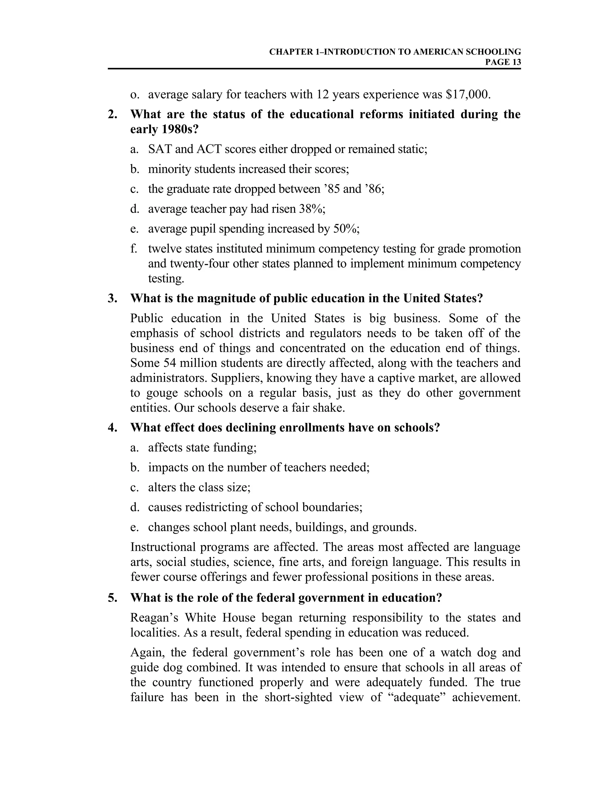 CHAPTER 1–INTRODUCTION TO AMERICAN SCHOOLING
PAGE 13
o. average salary for teachers with 12 years experience was $17,000.
2. What are the status of the educational reforms initiated during the
early 1980s?
a. SAT and ACT scores either dropped or remained static;
b. minority students increased their scores;
c. the graduate rate dropped between ’85 and ’86;
d. average teacher pay had risen 38%;
e. average pupil spending increased by 50%;
f. twelve states instituted minimum competency testing for grade promotion
and twenty-four other states planned to implement minimum competency
testing.
3. What is the magnitude of public education in the United States?
Public education in the United States is big business. Some of the
emphasis of school districts and regulators needs to be taken off of the
business end of things and concentrated on the education end of things.
Some 54 million students are directly affected, along with the teachers and
administrators. Suppliers, knowing they have a captive market, are allowed
to gouge schools on a regular basis, just as they do other government
entities. Our schools deserve a fair shake.
4. What effect does declining enrollments have on schools?
a. affects state funding;
b. impacts on the number of teachers needed;
c. alters the class size;
d. causes redistricting of school boundaries;
e. changes school plant needs, buildings, and grounds.
Instructional programs are affected. The areas most affected are language
arts, social studies, science, fine arts, and foreign language. This results in
fewer course offerings and fewer professional positions in these areas.
5. What is the role of the federal government in education?
Reagan’s White House began returning responsibility to the states and
localities. As a result, federal spending in education was reduced.
Again, the federal government’s role has been one of a watch dog and
guide dog combined. It was intended to ensure that schools in all areas of
the country functioned properly and were adequately funded. The true
failure has been in the short-sighted view of “adequate” achievement.
 