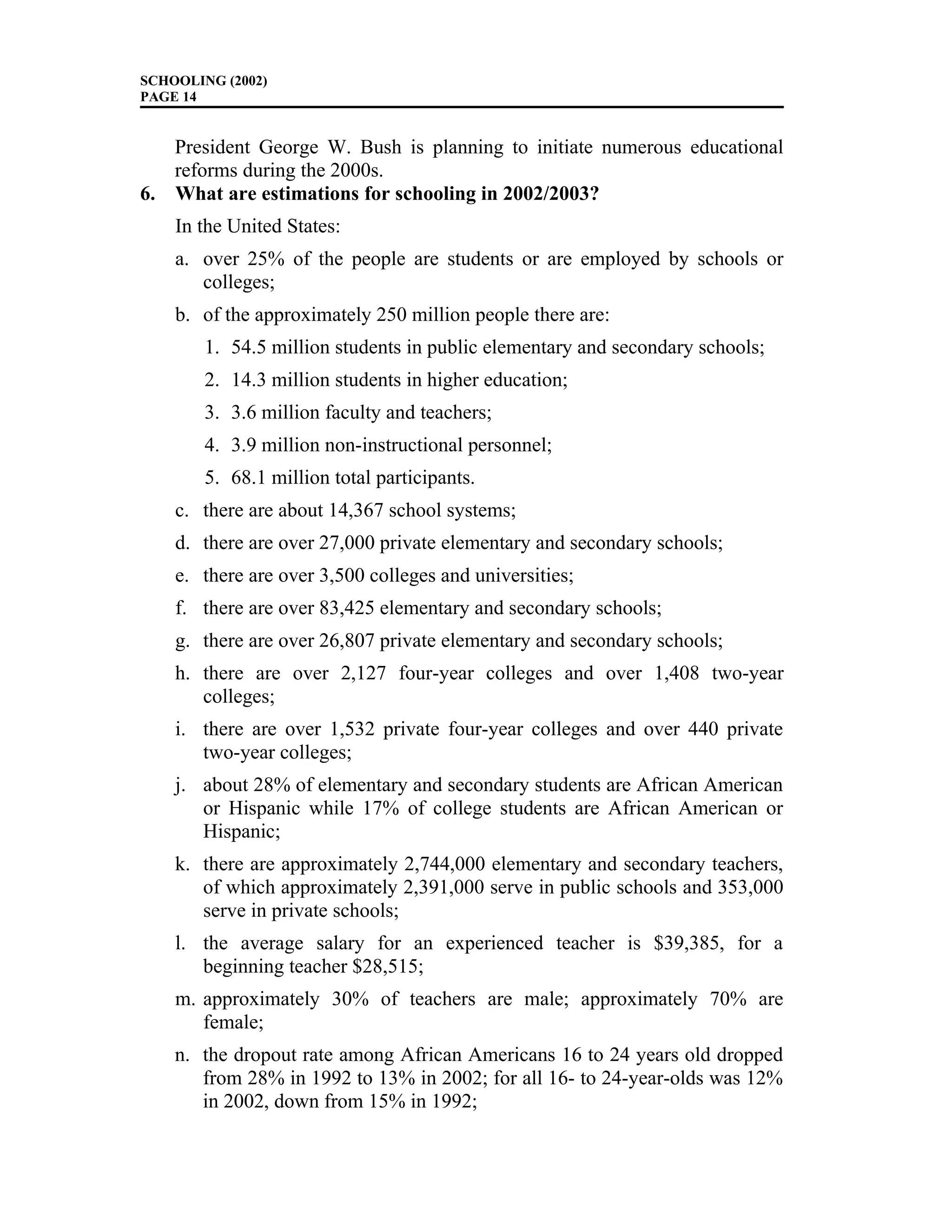 SCHOOLING (2002)
PAGE 14
President George W. Bush is planning to initiate numerous educational
reforms during the 2000s.
6. What are estimations for schooling in 2002/2003?
In the United States:
a. over 25% of the people are students or are employed by schools or
colleges;
b. of the approximately 250 million people there are:
1. 54.5 million students in public elementary and secondary schools;
2. 14.3 million students in higher education;
3. 3.6 million faculty and teachers;
4. 3.9 million non-instructional personnel;
5. 68.1 million total participants.
c. there are about 14,367 school systems;
d. there are over 27,000 private elementary and secondary schools;
e. there are over 3,500 colleges and universities;
f. there are over 83,425 elementary and secondary schools;
g. there are over 26,807 private elementary and secondary schools;
h. there are over 2,127 four-year colleges and over 1,408 two-year
colleges;
i. there are over 1,532 private four-year colleges and over 440 private
two-year colleges;
j. about 28% of elementary and secondary students are African American
or Hispanic while 17% of college students are African American or
Hispanic;
k. there are approximately 2,744,000 elementary and secondary teachers,
of which approximately 2,391,000 serve in public schools and 353,000
serve in private schools;
l. the average salary for an experienced teacher is $39,385, for a
beginning teacher $28,515;
m. approximately 30% of teachers are male; approximately 70% are
female;
n. the dropout rate among African Americans 16 to 24 years old dropped
from 28% in 1992 to 13% in 2002; for all 16- to 24-year-olds was 12%
in 2002, down from 15% in 1992;
 