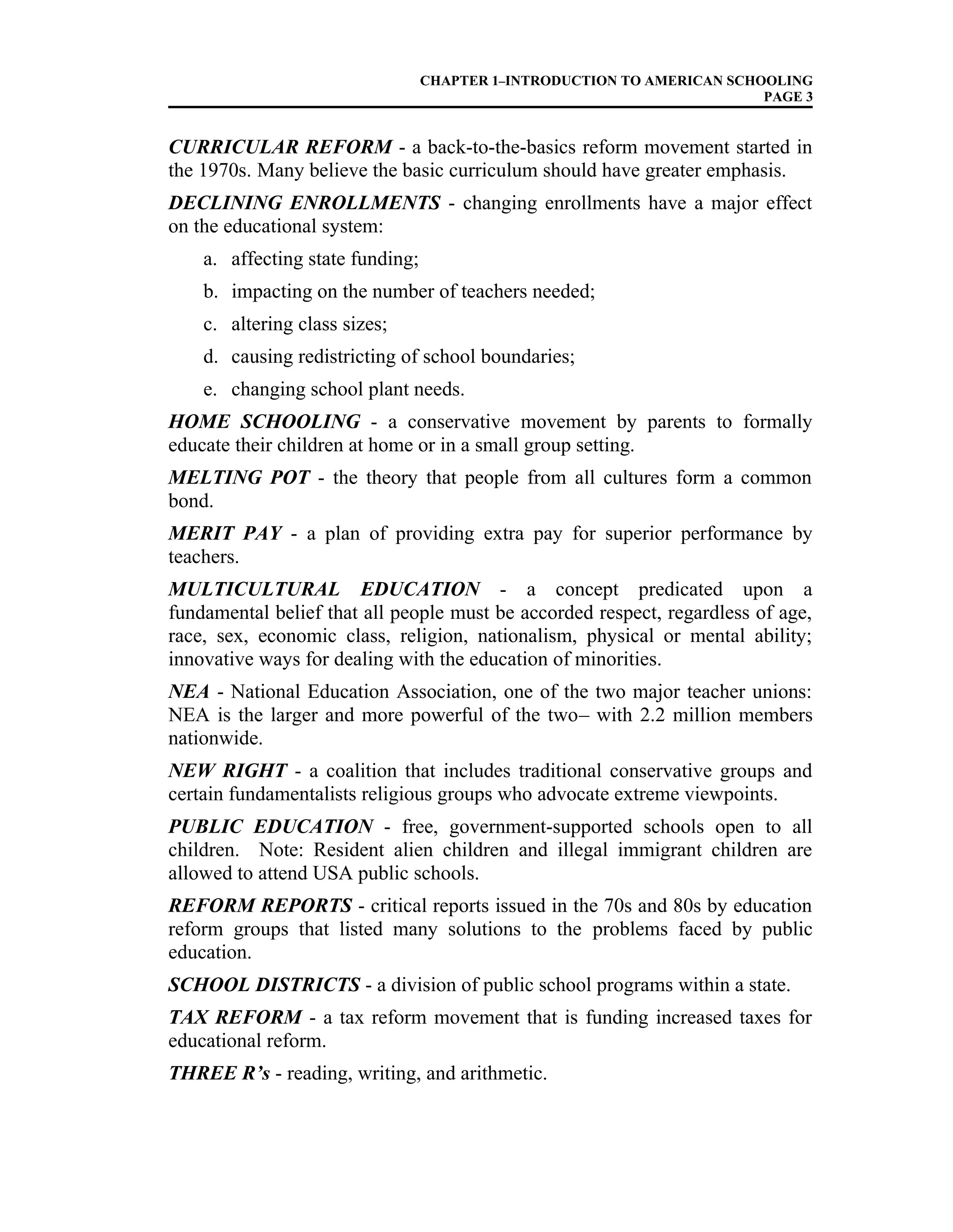 CHAPTER 1–INTRODUCTION TO AMERICAN SCHOOLING
PAGE 3
CURRICULAR REFORM - a back-to-the-basics reform movement started in
the 1970s. Many believe the basic curriculum should have greater emphasis.
DECLINING ENROLLMENTS - changing enrollments have a major effect
on the educational system:
a. affecting state funding;
b. impacting on the number of teachers needed;
c. altering class sizes;
d. causing redistricting of school boundaries;
e. changing school plant needs.
HOME SCHOOLING - a conservative movement by parents to formally
educate their children at home or in a small group setting.
MELTING POT - the theory that people from all cultures form a common
bond.
MERIT PAY - a plan of providing extra pay for superior performance by
teachers.
MULTICULTURAL EDUCATION - a concept predicated upon a
fundamental belief that all people must be accorded respect, regardless of age,
race, sex, economic class, religion, nationalism, physical or mental ability;
innovative ways for dealing with the education of minorities.
NEA - National Education Association, one of the two major teacher unions:
NEA is the larger and more powerful of the two– with 2.2 million members
nationwide.
NEW RIGHT - a coalition that includes traditional conservative groups and
certain fundamentalists religious groups who advocate extreme viewpoints.
PUBLIC EDUCATION - free, government-supported schools open to all
children. Note: Resident alien children and illegal immigrant children are
allowed to attend USA public schools.
REFORM REPORTS - critical reports issued in the 70s and 80s by education
reform groups that listed many solutions to the problems faced by public
education.
SCHOOL DISTRICTS - a division of public school programs within a state.
TAX REFORM - a tax reform movement that is funding increased taxes for
educational reform.
THREE R’s - reading, writing, and arithmetic.
 