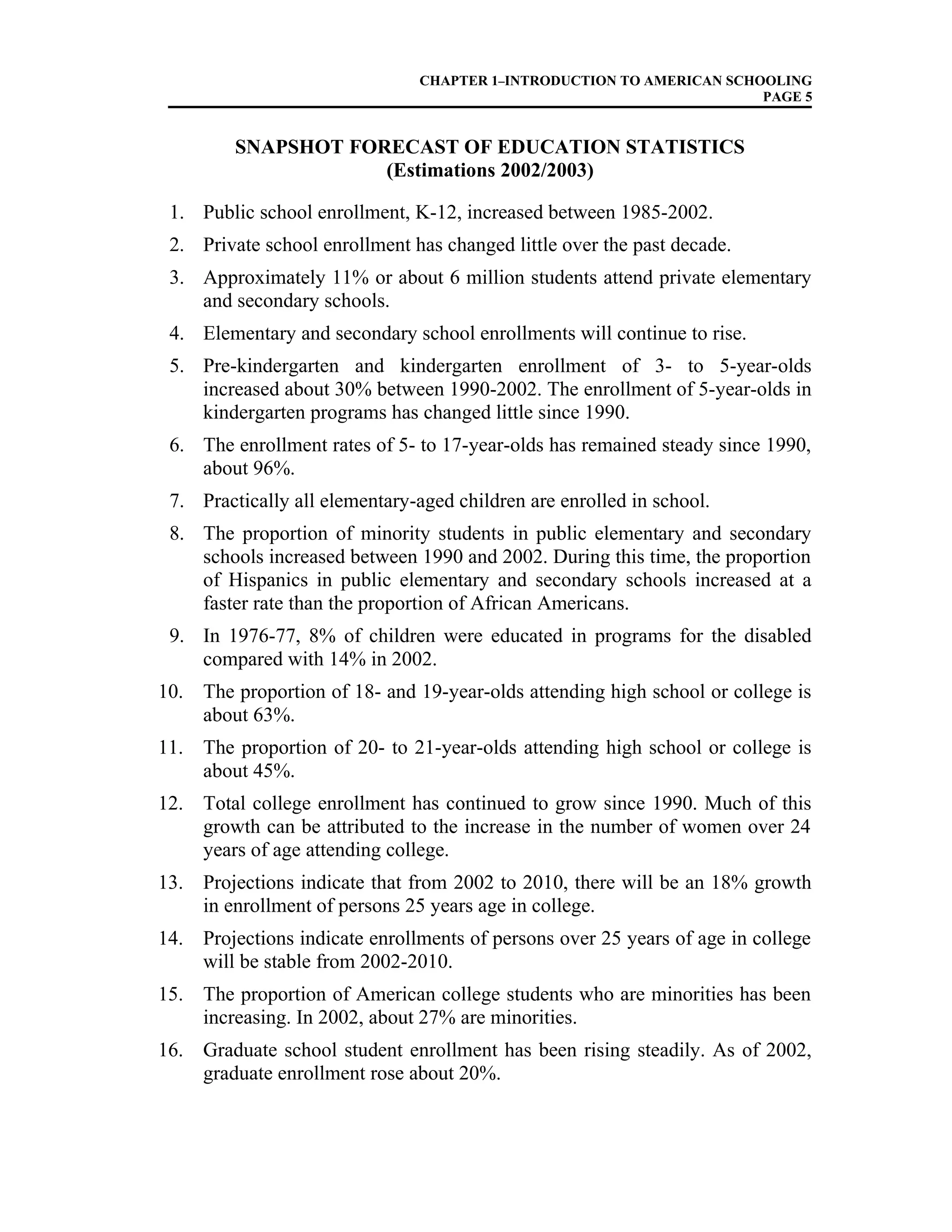 CHAPTER 1–INTRODUCTION TO AMERICAN SCHOOLING
PAGE 5
SNAPSHOT FORECAST OF EDUCATION STATISTICS
(Estimations 2002/2003)
1. Public school enrollment, K-12, increased between 1985-2002.
2. Private school enrollment has changed little over the past decade.
3. Approximately 11% or about 6 million students attend private elementary
and secondary schools.
4. Elementary and secondary school enrollments will continue to rise.
5. Pre-kindergarten and kindergarten enrollment of 3- to 5-year-olds
increased about 30% between 1990-2002. The enrollment of 5-year-olds in
kindergarten programs has changed little since 1990.
6. The enrollment rates of 5- to 17-year-olds has remained steady since 1990,
about 96%.
7. Practically all elementary-aged children are enrolled in school.
8. The proportion of minority students in public elementary and secondary
schools increased between 1990 and 2002. During this time, the proportion
of Hispanics in public elementary and secondary schools increased at a
faster rate than the proportion of African Americans.
9. In 1976-77, 8% of children were educated in programs for the disabled
compared with 14% in 2002.
10. The proportion of 18- and 19-year-olds attending high school or college is
about 63%.
11. The proportion of 20- to 21-year-olds attending high school or college is
about 45%.
12. Total college enrollment has continued to grow since 1990. Much of this
growth can be attributed to the increase in the number of women over 24
years of age attending college.
13. Projections indicate that from 2002 to 2010, there will be an 18% growth
in enrollment of persons 25 years age in college.
14. Projections indicate enrollments of persons over 25 years of age in college
will be stable from 2002-2010.
15. The proportion of American college students who are minorities has been
increasing. In 2002, about 27% are minorities.
16. Graduate school student enrollment has been rising steadily. As of 2002,
graduate enrollment rose about 20%.
 