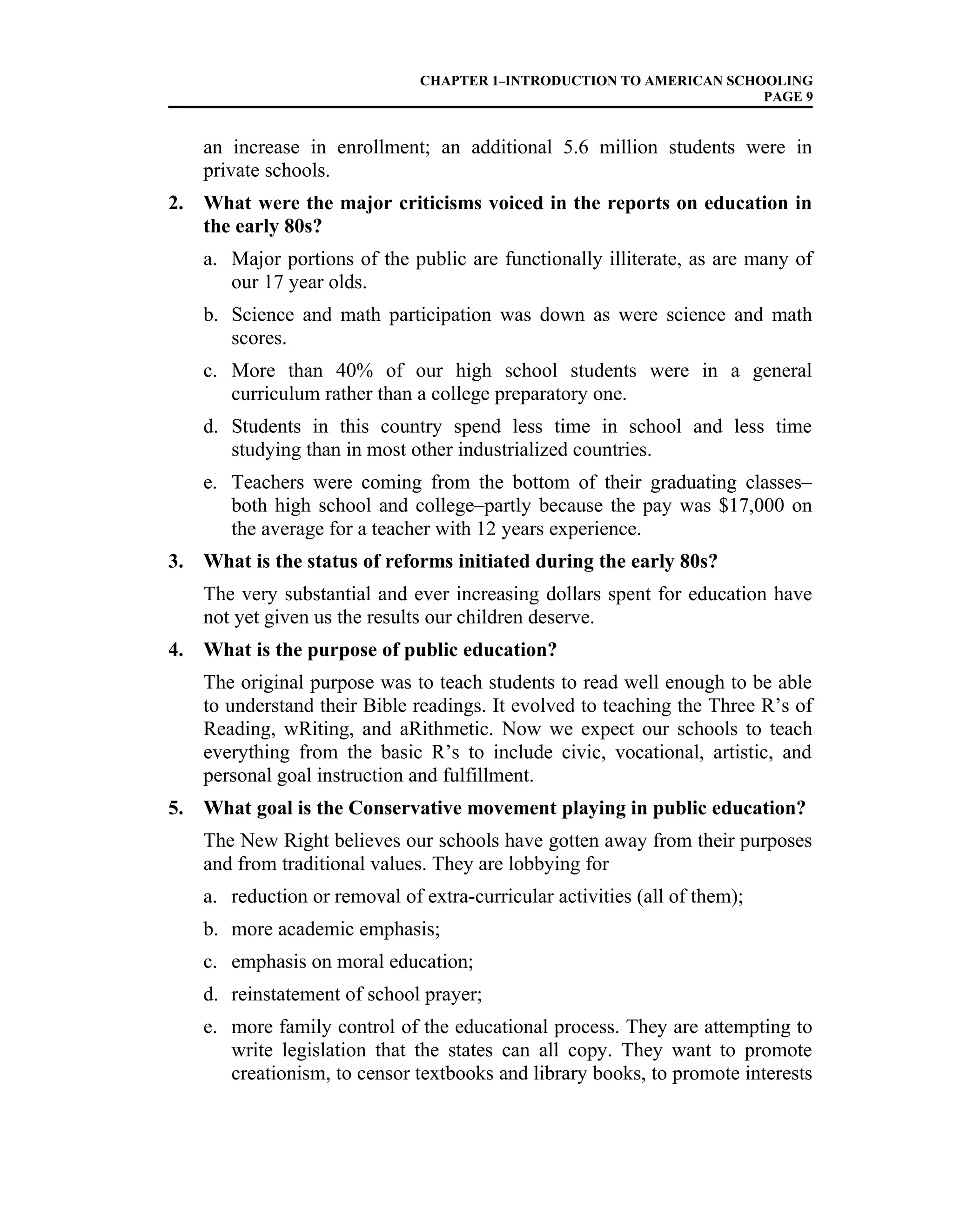 CHAPTER 1–INTRODUCTION TO AMERICAN SCHOOLING
PAGE 9
an increase in enrollment; an additional 5.6 million students were in
private schools.
2. What were the major criticisms voiced in the reports on education in
the early 80s?
a. Major portions of the public are functionally illiterate, as are many of
our 17 year olds.
b. Science and math participation was down as were science and math
scores.
c. More than 40% of our high school students were in a general
curriculum rather than a college preparatory one.
d. Students in this country spend less time in school and less time
studying than in most other industrialized countries.
e. Teachers were coming from the bottom of their graduating classes–
both high school and college–partly because the pay was $17,000 on
the average for a teacher with 12 years experience.
3. What is the status of reforms initiated during the early 80s?
The very substantial and ever increasing dollars spent for education have
not yet given us the results our children deserve.
4. What is the purpose of public education?
The original purpose was to teach students to read well enough to be able
to understand their Bible readings. It evolved to teaching the Three R’s of
Reading, wRiting, and aRithmetic. Now we expect our schools to teach
everything from the basic R’s to include civic, vocational, artistic, and
personal goal instruction and fulfillment.
5. What goal is the Conservative movement playing in public education?
The New Right believes our schools have gotten away from their purposes
and from traditional values. They are lobbying for
a. reduction or removal of extra-curricular activities (all of them);
b. more academic emphasis;
c. emphasis on moral education;
d. reinstatement of school prayer;
e. more family control of the educational process. They are attempting to
write legislation that the states can all copy. They want to promote
creationism, to censor textbooks and library books, to promote interests
 
