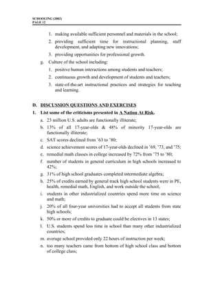 SCHOOLING (2002)
PAGE 12
1. making available sufficient personnel and materials in the school;
2. providing sufficient time for instructional planning, staff
development, and adapting new innovations;
3. providing opportunities for professional growth.
g. Culture of the school including:
1. positive human interactions among students and teachers;
2. continuous growth and development of students and teachers;
3. state-of-the-art instructional practices and strategies for teaching
and learning.
D. DISCUSSION QUESTIONS AND EXERCISES
1. List some of the criticisms presented in A Nation At Risk.
a. 23 million U.S. adults are functionally illiterate;
b. 13% of all 17-year-olds & 48% of minority 17-year-olds are
functionally illiterate;
c. SAT scores declined from ’63 to ’80;
d. science achievement scores of 17-year-olds declined in ’69, ’73, and ’75;
e. remedial math classes in college increased by 72% from ’75 to ’80;
f. number of students in general curriculum in high schools increased to
42%;
g. 31% of high school graduates completed intermediate algebra;
h. 25% of credits earned by general track high school students were in PE,
health, remedial math, English, and work outside the school;
i. students in other industrialized countries spend more time on science
and math;
j. 20% of all four-year universities had to accept all students from state
high schools;
k. 50% or more of credits to graduate could be electives in 13 states;
l. U.S. students spend less time in school than many other industrialized
countries;
m. average school provided only 22 hours of instruction per week;
n. too many teachers came from bottom of high school class and bottom
of college class;
 