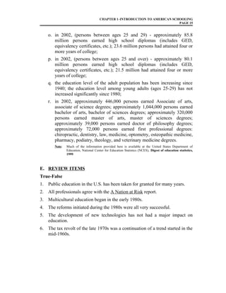 CHAPTER 1–INTRODUCTION TO AMERICAN SCHOOLING
PAGE 15
o. in 2002, (persons between ages 25 and 29) - approximately 85.8
million persons earned high school diplomas (includes GED,
equivalency certificates, etc.); 23.6 million persons had attained four or
more years of college;
p. in 2002, (persons between ages 25 and over) - approximately 80.1
million persons earned high school diplomas (includes GED,
equivalency certificates, etc.); 21.5 million had attained four or more
years of college;
q. the education level of the adult population has been increasing since
1940; the education level among young adults (ages 25-29) has not
increased significantly since 1980;
r. in 2002, approximately 446,000 persons earned Associate of arts,
associate of science degrees; approximately 1,044,000 persons earned
bachelor of arts, bachelor of sciences degrees; approximately 320,000
persons earned master of arts, master of sciences degrees;
approximately 39,000 persons earned doctor of philosophy degrees;
approximately 72,000 persons earned first professional degrees:
chiropractic, dentistry, law, medicine, optometry, osteopathic medicine,
pharmacy, podiatry, theology, and veterinary medicine degrees.
Note: Much of the information provided here is available at the United States Department of
Education, National Center for Education Statistics (NCES), Digest of education statistics,
1999.
E. REVIEW ITEMS
True-False
1. Public education in the U.S. has been taken for granted for many years.
2. All professionals agree with the A Nation at Risk report.
3. Multicultural education began in the early 1980s.
4. The reforms initiated during the 1980s were all very successful.
5. The development of new technologies has not had a major impact on
education.
6. The tax revolt of the late 1970s was a continuation of a trend started in the
mid-1960s.
 