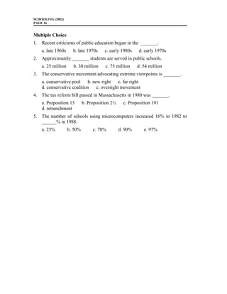 SCHOOLING (2002)
PAGE 16
Multiple Choice
1. Recent criticisms of public education began in the _______.
a. late 1960s b. late 1970s c. early 1980s d. early 1970s
2. Approximately _______ students are served in public schools.
a. 25 million b. 30 million c. 75 million d. 54 million
3. The conservative movement advocating extreme viewpoints is _______.
a. conservative pool b. new right c. far right
d. conservative coalition e. oversight movement
4. The tax reform bill passed in Massachusetts in 1980 was _______.
a. Proposition 13 b. Proposition 2½ c. Proposition 191
d. retrenchment
5. The number of schools using microcomputers increased 16% in 1982 to
______% in 1988.
a. 25% b. 50% c. 70% d. 90% e. 97%
 