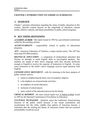 SCHOOLING (2002)
PAGE 2
CHAPTER 1–INTRODUCTION TO AMERICAN SCHOOLING
A. OVERVIEW
Chapter 1 presents information regarding the status of public education in this
country. Specific content focuses on the magnitude of education, current
trends, effective schools, and future possibilities in public school programs.
B. KEY TERMS–DEFINITIONS
A NATION AT RISK - this report issued in 1983 by a government commission
called for far-reaching reforms.
ACCOUNTABILITY - responsibility related to quality of educational
programs.
AFT - American Federation of Teachers, a major teacher union. The AFT has
more than 825,000 members.
BILINGUAL EDUCATION - a component of multicultural education that
focuses on attempts to teach English skills to non-English speakers. The
students are taught in their native language until they become proficient
enough in English to receive the majority of instruction in English. In some
cases instruction in the child’s native language receives equal attention with
English.
CONSERVATIVE MOVEMENT - calls for returning to the basic purpose of
public schools such as:
a. return to emphasizing the basic core of academic subjects;
b. a de-emphasis on extracurricular activities;
c. an emphasis on moral education;
d. inclusion of school prayer;
e. more control of the education process by the family.
CRITICAL REPORTS - the most critical report was A Nation at Risk issued
in 1983 by the National Commission of Excellence in Education.
CULTURAL PLURALISM - pluralists reject the traditional Americanizing
function of the public school because it has meant assimilation and
acculturation into the white, middle class pattern of American Society; a
realization that the melting pot theory of American culture had not occurred
and probably would not occur.
 