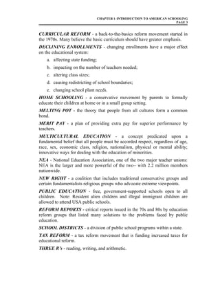 CHAPTER 1–INTRODUCTION TO AMERICAN SCHOOLING
PAGE 3
CURRICULAR REFORM - a back-to-the-basics reform movement started in
the 1970s. Many believe the basic curriculum should have greater emphasis.
DECLINING ENROLLMENTS - changing enrollments have a major effect
on the educational system:
a. affecting state funding;
b. impacting on the number of teachers needed;
c. altering class sizes;
d. causing redistricting of school boundaries;
e. changing school plant needs.
HOME SCHOOLING - a conservative movement by parents to formally
educate their children at home or in a small group setting.
MELTING POT - the theory that people from all cultures form a common
bond.
MERIT PAY - a plan of providing extra pay for superior performance by
teachers.
MULTICULTURAL EDUCATION - a concept predicated upon a
fundamental belief that all people must be accorded respect, regardless of age,
race, sex, economic class, religion, nationalism, physical or mental ability;
innovative ways for dealing with the education of minorities.
NEA - National Education Association, one of the two major teacher unions:
NEA is the larger and more powerful of the two– with 2.2 million members
nationwide.
NEW RIGHT - a coalition that includes traditional conservative groups and
certain fundamentalists religious groups who advocate extreme viewpoints.
PUBLIC EDUCATION - free, government-supported schools open to all
children. Note: Resident alien children and illegal immigrant children are
allowed to attend USA public schools.
REFORM REPORTS - critical reports issued in the 70s and 80s by education
reform groups that listed many solutions to the problems faced by public
education.
SCHOOL DISTRICTS - a division of public school programs within a state.
TAX REFORM - a tax reform movement that is funding increased taxes for
educational reform.
THREE R’s - reading, writing, and arithmetic.
 