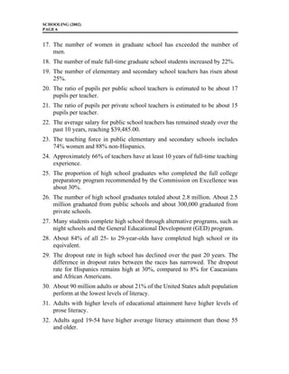 SCHOOLING (2002)
PAGE 6
17. The number of women in graduate school has exceeded the number of
men.
18. The number of male full-time graduate school students increased by 22%.
19. The number of elementary and secondary school teachers has risen about
25%.
20. The ratio of pupils per public school teachers is estimated to be about 17
pupils per teacher.
21. The ratio of pupils per private school teachers is estimated to be about 15
pupils per teacher.
22. The average salary for public school teachers has remained steady over the
past 10 years, reaching $39,485.00.
23. The teaching force in public elementary and secondary schools includes
74% women and 88% non-Hispanics.
24. Approximately 66% of teachers have at least 10 years of full-time teaching
experience.
25. The proportion of high school graduates who completed the full college
preparatory program recommended by the Commission on Excellence was
about 30%.
26. The number of high school graduates totaled about 2.8 million. About 2.5
million graduated from public schools and about 300,000 graduated from
private schools.
27. Many students complete high school through alternative programs, such as
night schools and the General Educational Development (GED) program.
28. About 84% of all 25- to 29-year-olds have completed high school or its
equivalent.
29. The dropout rate in high school has declined over the past 20 years. The
difference in dropout rates between the races has narrowed. The dropout
rate for Hispanics remains high at 30%, compared to 8% for Caucasians
and African Americans.
30. About 90 million adults or about 21% of the United States adult population
perform at the lowest levels of literacy.
31. Adults with higher levels of educational attainment have higher levels of
prose literacy.
32. Adults aged 19-54 have higher average literacy attainment than those 55
and older.
 