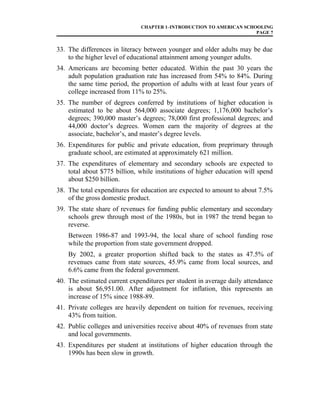 CHAPTER 1–INTRODUCTION TO AMERICAN SCHOOLING
PAGE 7
33. The differences in literacy between younger and older adults may be due
to the higher level of educational attainment among younger adults.
34. Americans are becoming better educated. Within the past 30 years the
adult population graduation rate has increased from 54% to 84%. During
the same time period, the proportion of adults with at least four years of
college increased from 11% to 25%.
35. The number of degrees conferred by institutions of higher education is
estimated to be about 564,000 associate degrees; 1,176,000 bachelor’s
degrees; 390,000 master’s degrees; 78,000 first professional degrees; and
44,000 doctor’s degrees. Women earn the majority of degrees at the
associate, bachelor’s, and master’s degree levels.
36. Expenditures for public and private education, from preprimary through
graduate school, are estimated at approximately 621 million.
37. The expenditures of elementary and secondary schools are expected to
total about $775 billion, while institutions of higher education will spend
about $250 billion.
38. The total expenditures for education are expected to amount to about 7.5%
of the gross domestic product.
39. The state share of revenues for funding public elementary and secondary
schools grew through most of the 1980s, but in 1987 the trend began to
reverse.
Between 1986-87 and 1993-94, the local share of school funding rose
while the proportion from state government dropped.
By 2002, a greater proportion shifted back to the states as 47.5% of
revenues came from state sources, 45.9% came from local sources, and
6.6% came from the federal government.
40. The estimated current expenditures per student in average daily attendance
is about $6,951.00. After adjustment for inflation, this represents an
increase of 15% since 1988-89.
41. Private colleges are heavily dependent on tuition for revenues, receiving
43% from tuition.
42. Public colleges and universities receive about 40% of revenues from state
and local governments.
43. Expenditures per student at institutions of higher education through the
1990s has been slow in growth.
 