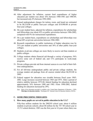 SCHOOLING (2002)
PAGE 8
44. After adjustment for inflation, current fund expenditures of higher
education per student rose about 16% between 1980-1981 and 1988-89,
but increased only 8% between 1992-2002.
45. Annual undergraduate charges for tuition, room, and board are estimated
to be $8,218.00 at public four-year colleges and $19,980.00 at private
four-year colleges.
46. On a per student basis, adjusted for inflation, expenditures for scholarships
and fellowships rose about 85% at public universities between 1986-2002,
compared with 9% for instructional expenditures.
47. On a per student basis, expenditures on scholarships and fellowships rose
about 68% at private universities between 1986-2002.
48. Research expenditures in public institutions of higher education rose by
31% per student at public universities and 36% at other public four-year
colleges.
49. Students at private colleges are more likely to receive aid than students at
public colleges.
50. College students obtain financial aid through a variety of programs; 56%
receive some sort of federal aid, and 11% participate in work-study
programs.
51. Private colleges provide aid from internal sources to over half of their full-
time undergraduates.
52. For all full-time undergraduate public and private college students, the
average student aid package from all sources totaled about $6,932.00 in
2002.
53. Federal support for education was sizeable between fiscal years 1965-
2002. Large increases occurred between 1965 and 1975. After a period of
relative stability between 1975-80, federal funding for education declined
approximately 16% between 1980 and 1985. From 1990-2002, federal
funding for education increased by 29%.
Note: Much of the information provided is available at the: United States Department of Education. (1999).
Mini-digest of education statistics. Washington DC: National Center for Education Statistics, (NCES).
C. SOME PRECEDING THOUGHTS
1. How many pupils are served in public education in the U.S.?
Fifty-four million students for the 2002/03 school year; about 6 million
students in private schools; about 40 million for the ’87-’88 school year in
15,713 school districts; 1985 was the first year in 14 years where there was
 