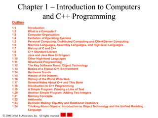  2000 Deitel & Associates, Inc. All rights reserved.
 2000 Deitel & Associates, Inc. All rights reserved.
Chapter 1 – Introduction to Computers
and C++ Programming
Outline
1.1 Introduction
1.2 What is a Computer?
1.3 Computer Organization
1.4 Evolution of Operating Systems
1.5 Personal Computing, Distributed Computing and Client/Server Computing
1.6 Machine Languages, Assembly Languages, and High-level Languages
1.7 History of C and C++
1.8 C++ Standard Library
1.9 Java and Java How to Program
1.10 Other High-level Languages
1.11 Structured Programming
1.12 The Key Software Trend: Object Technology
1.13 Basics of a Typical C++ Environment
1.14 Hardware Trends
1.15 History of the Internet
1.16 History of the World Wide Web
1.17 General Notes About C++ and This Book
1.18 Introduction to C++ Programming
1.19 A Simple Program: Printing a Line of Text
1.20 Another Simple Program: Adding Two Integers
1.21 Memory Concepts
1.22 Arithmetic
1.23 Decision Making: Equality and Relational Operators
1.24 Thinking About Objects: Introduction to Object Technology and the Unified Modeling
Language
 