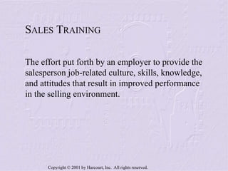 Copyright © 2001 by Harcourt, Inc. All rights reserved.
SALES TRAINING
The effort put forth by an employer to provide the
salesperson job-related culture, skills, knowledge,
and attitudes that result in improved performance
in the selling environment.
 