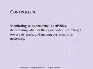 Copyright © 2001 by Harcourt, Inc. All rights reserved.
CONTROLLING
Monitoring sales personnel’s activities,
determining whether the organization is on target
toward its goals, and making corrections as
necessary.
 