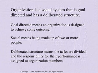 Copyright © 2001 by Harcourt, Inc. All rights reserved.
Organization is a social system that is goal
directed and has a deliberated structure.
Social means being made up of two or more
people.
Deliberated structure means the tasks are divided,
and the responsibility for their performance is
assigned to organization members.
Goal directed means an organization is designed
to achieve some outcome.
 