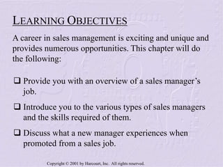 Copyright © 2001 by Harcourt, Inc. All rights reserved.
 Provide you with an overview of a sales manager’s
job.
 Introduce you to the various types of sales managers
and the skills required of them.
 Discuss what a new manager experiences when
promoted from a sales job.
LEARNING OBJECTIVES
A career in sales management is exciting and unique and
provides numerous opportunities. This chapter will do
the following:
 