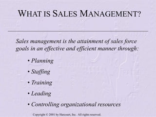 Copyright © 2001 by Harcourt, Inc. All rights reserved.
WHAT IS SALES MANAGEMENT?
Sales management is the attainment of sales force
goals in an effective and efficient manner through:
• Planning
• Staffing
• Training
• Leading
• Controlling organizational resources
 