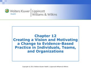 Copyright © 2011 Wolters Kluwer Health | Lippincott Williams & Wilkins
Chapter 12
Creating a Vision and Motivating
a Change to Evidence-Based
Practice in Individuals, Teams,
and Organizations
 