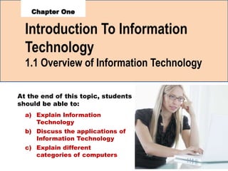 Introduction To Information
Technology
1
1.1 Overview of Information Technology
a) Explain Information
Technology
b) Discuss the applications of
Information Technology
c) Explain different
categories of computers
At the end of this topic, students
should be able to:
 