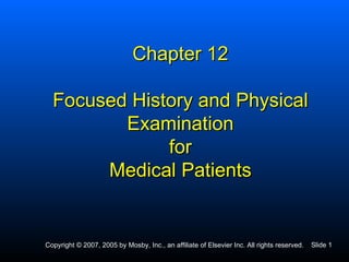 Chapter 12

  Focused History and Physical
         Examination
              for
       Medical Patients


Copyright © 2007, 2005 by Mosby, Inc., an affiliate of Elsevier Inc. All rights reserved.   Slide 1
 