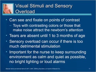 Visual Stimuli and Sensory
                Overload
• Can see and fixate on points of contrast
      – Toys with contrasting colors or those that
        make noise attract the newborn’s attention
• Tears are absent until 1 to 3 months of age
• Sensory overload can occur if there is too
  much detrimental stimulation
• Important for the nurse to keep surrounding
  environment as calm and quiet as possible,
  no bright lighting or loud alarms
Elsevier items and derived items © 2011, 2007, 2006 by Saunders, an imprint of Elsevier Inc.   11
 