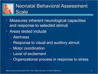 Neonatal Behavioral Assessment
                Scale
• Measures inherent neurological capacities
  and response to selected stimuli
• Areas tested include
      –     Alertness
      –     Response to visual and auditory stimuli
      –     Motor coordination
      –     Level of excitement
      –     Organizational process in response to stress

Elsevier items and derived items © 2011, 2007, 2006 by Saunders, an imprint of Elsevier Inc.   17
 