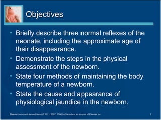Objectives

• Briefly describe three normal reflexes of the
  neonate, including the approximate age of
  their disappearance.
• Demonstrate the steps in the physical
  assessment of the newborn.
• State four methods of maintaining the body
  temperature of a newborn.
• State the cause and appearance of
  physiological jaundice in the newborn.
Elsevier items and derived items © 2011, 2007, 2006 by Saunders, an imprint of Elsevier Inc.   2
 