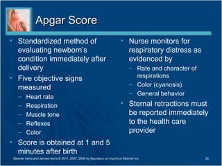 Apgar Score
• Standardized method of                                                       • Nurse monitors for
  evaluating newborn’s                                                           respiratory distress as
  condition immediately after                                                    evidenced by
  delivery                                                                           – Rate and character of
• Five objective signs                                                                 respirations
                                                                                     – Color (cyanosis)
  measured
                                                                                     – General behavior
    –     Heart rate
    –     Respiration                                                          • Sternal retractions must
    –     Muscle tone                                                            be reported immediately
    –     Reflexes                                                               to the health care
    –     Color                                                                  provider
• Score is obtained at 1 and 5
  minutes after birth
 Elsevier items and derived items © 2011, 2007, 2006 by Saunders, an imprint of Elsevier Inc.                  20
 
