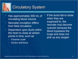 Circulatory System

 • Has approximately 300 mL of • If the ducts fail to close
   circulating blood volume      when they are
 • Neonatal circulation differs  supposed to, the
                                 neonate may become
   from fetal circulation
                                 cyanotic because the
 • Dependent upon ducts within
                                 blood bypasses the
   the heart to close at certain lungs and does not
   points in time, such as       pick up any oxygen
       – Foramen ovale
       – Ductus arteriosus




Elsevier items and derived items © 2011, 2007, 2006 by Saunders, an imprint of Elsevier Inc.   21
 