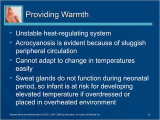 Providing Warmth

• Unstable heat-regulating system
• Acrocyanosis is evident because of sluggish
  peripheral circulation
• Cannot adapt to change in temperatures
  easily
• Sweat glands do not function during neonatal
  period, so infant is at risk for developing
  elevated temperature if overdressed or
  placed in overheated environment
Elsevier items and derived items © 2011, 2007, 2006 by Saunders, an imprint of Elsevier Inc.   22
 