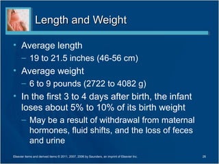 Length and Weight

• Average length
      – 19 to 21.5 inches (46-56 cm)
• Average weight
      – 6 to 9 pounds (2722 to 4082 g)
• In the first 3 to 4 days after birth, the infant
  loses about 5% to 10% of its birth weight
      – May be a result of withdrawal from maternal
        hormones, fluid shifts, and the loss of feces
        and urine
Elsevier items and derived items © 2011, 2007, 2006 by Saunders, an imprint of Elsevier Inc.   26
 