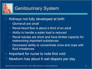 Genitourinary System

• Kidneys not fully developed at birth
      – Glomeruli are small
      – Renal blood flow is about a third of an adult
      – Ability to handle a water load is reduced
      – Renal tubules are short and have limited capacity for
        reabsorbing important substances
      – Decreased ability to concentrate urine and cope with
        fluid imbalances
• Important for nurse to note first void
• Newborn has about 6 wet diapers per day
Elsevier items and derived items © 2011, 2007, 2006 by Saunders, an imprint of Elsevier Inc.   27
 
