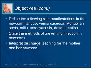 Objectives (cont.)

• Define the following skin manifestations in the
  newborn: lanugo, vernix caseosa, Mongolian
  spots, milia, acrocyanosis, desquamation.
• State the methods of preventing infection in
  newborns.
• Interpret discharge teaching for the mother
  and her newborn.



Elsevier items and derived items © 2011, 2007, 2006 by Saunders, an imprint of Elsevier Inc.   3
 