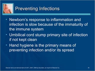 Preventing Infections

• Newborn’s response to inflammation and
  infection is slow because of the immaturity of
  the immune system
• Umbilical cord stump primary site of infection
  if not kept clean
• Hand hygiene is the primary means of
  preventing infection and/or its spread



Elsevier items and derived items © 2011, 2007, 2006 by Saunders, an imprint of Elsevier Inc.   35
 