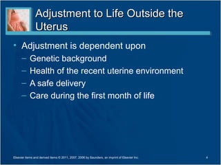 Adjustment to Life Outside the
                Uterus
• Adjustment is dependent upon
      –     Genetic background
      –     Health of the recent uterine environment
      –     A safe delivery
      –     Care during the first month of life




Elsevier items and derived items © 2011, 2007, 2006 by Saunders, an imprint of Elsevier Inc.   4
 