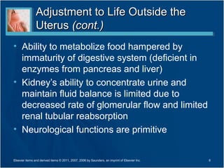 Adjustment to Life Outside the
                Uterus (cont.)
• Ability to metabolize food hampered by
  immaturity of digestive system (deficient in
  enzymes from pancreas and liver)
• Kidney’s ability to concentrate urine and
  maintain fluid balance is limited due to
  decreased rate of glomerular flow and limited
  renal tubular reabsorption
• Neurological functions are primitive


Elsevier items and derived items © 2011, 2007, 2006 by Saunders, an imprint of Elsevier Inc.   6
 