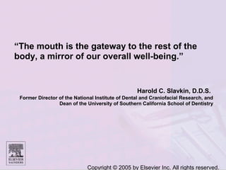 Copyright © 2005 by Elsevier Inc. All rights reserved.
“The mouth is the gateway to the rest of the
body, a mirror of our overall well-being.”
Harold C. Slavkin, D.D.S.
Former Director of the National Institute of Dental and Craniofacial Research, and
Dean of the University of Southern California School of Dentistry
 