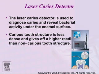 Copyright © 2005 by Elsevier Inc. All rights reserved.
Laser Caries Detector
• The laser caries detector is used to
diagnose caries and reveal bacterial
activity under the enamel surface.
• Carious tooth structure is less
dense and gives off a higher reading
than non- carious tooth structure.
 
