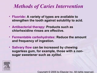 Copyright © 2005 by Elsevier Inc. All rights reserved.
Methods of Caries Intervention
• Fluoride: A variety of types are available to
strengthen the tooth against solubility to acid.
• Antibacterial therapy: Products such as
chlorhexidine rinses are effective.
• Fermentable carbohydrates: Reduce the amount
and frequency of ingestion.
• Salivary flow can be increased by chewing
sugarless gum, for example, those with a non-
sugar sweetener such as xylitol.
 